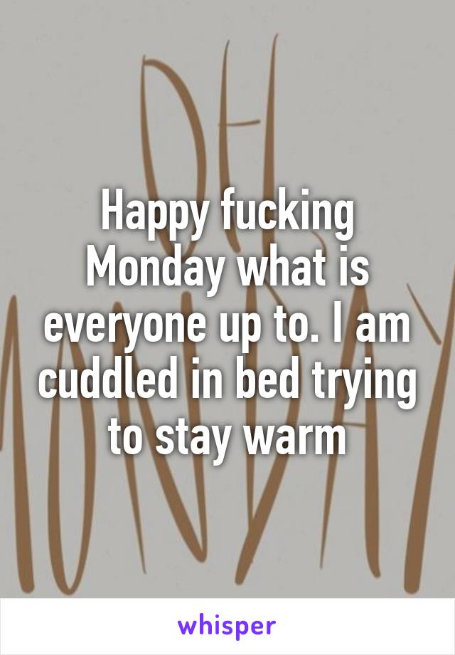 Happy fucking Monday what is everyone up to. I am cuddled in bed trying to stay warm