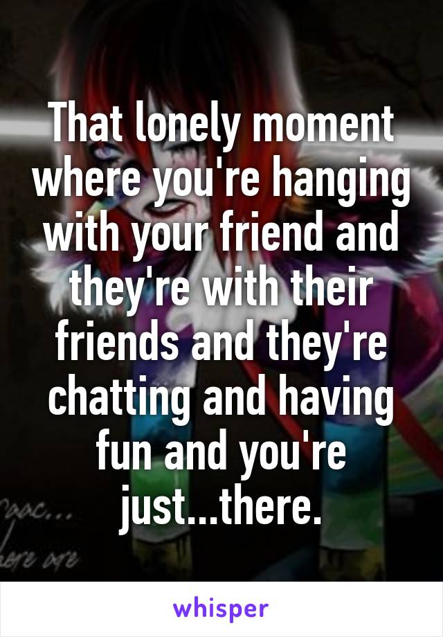 That lonely moment where you're hanging with your friend and they're with their friends and they're chatting and having fun and you're just...there.