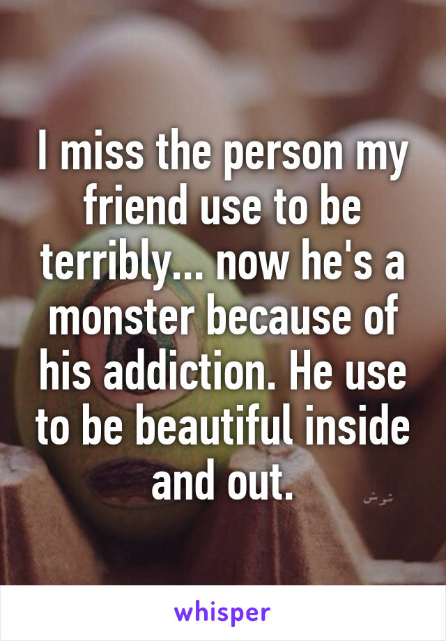 I miss the person my friend use to be terribly... now he's a monster because of his addiction. He use to be beautiful inside and out.