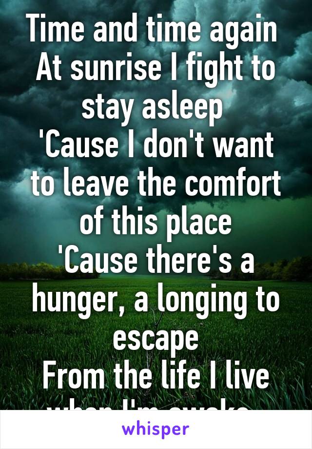 Time and time again 
At sunrise I fight to stay asleep 
'Cause I don't want to leave the comfort of this place
'Cause there's a hunger, a longing to escape
From the life I live when I'm awake  