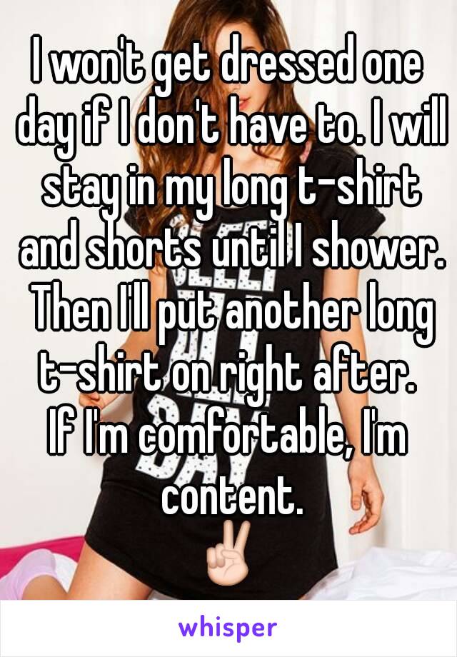 I won't get dressed one day if I don't have to. I will stay in my long t-shirt and shorts until I shower. Then I'll put another long t-shirt on right after. 
If I'm comfortable, I'm content.
✌