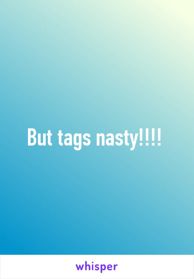 But tags nasty!!!! 