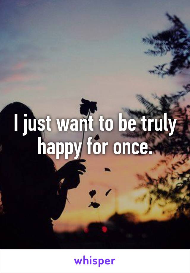 I just want to be truly happy for once.