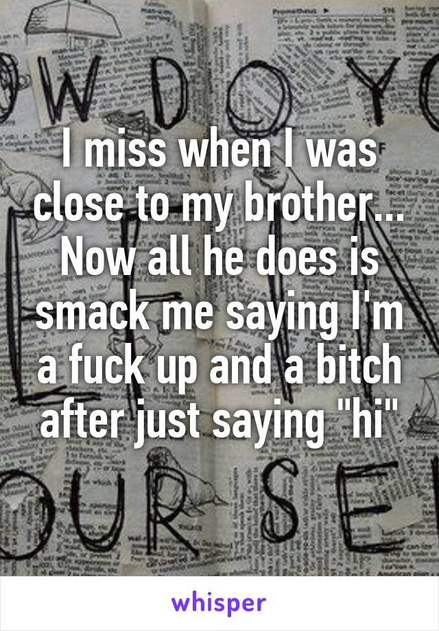 I miss when I was close to my brother... Now all he does is smack me saying I'm a fuck up and a bitch after just saying "hi"
