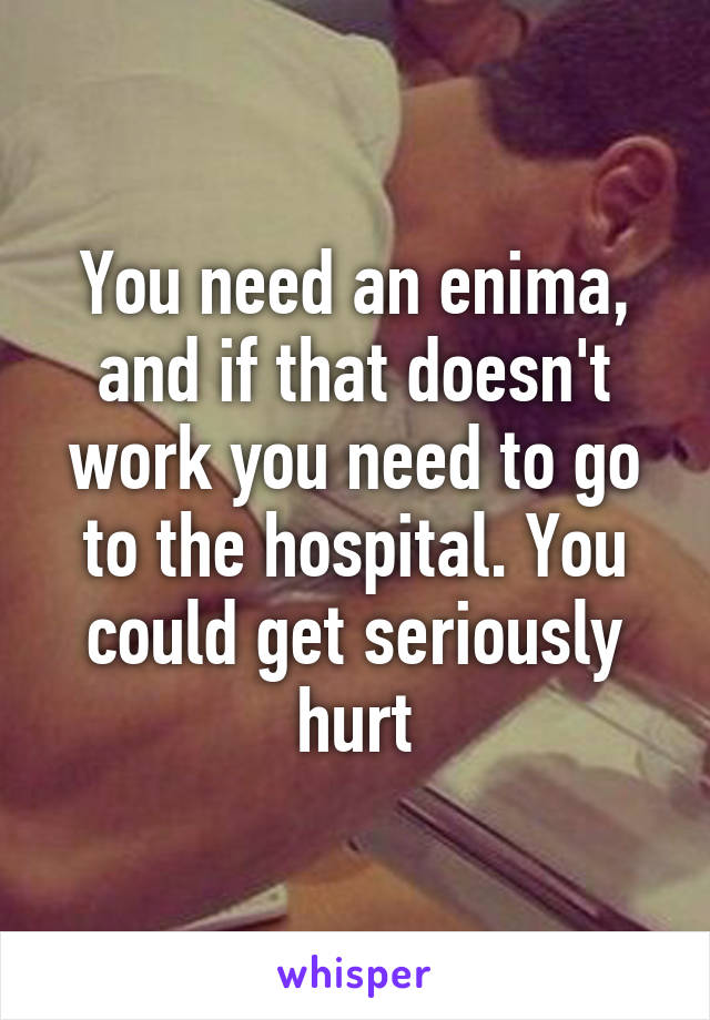 You need an enima, and if that doesn't work you need to go to the hospital. You could get seriously hurt