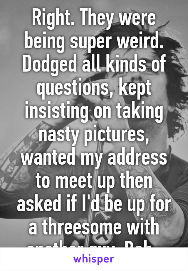 Right. They were being super weird. Dodged all kinds of questions, kept insisting on taking nasty pictures, wanted my address to meet up then asked if I'd be up for a threesome with another guy. Bah. 