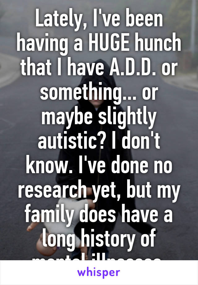 Lately, I've been having a HUGE hunch that I have A.D.D. or something... or maybe slightly autistic? I don't know. I've done no research yet, but my family does have a long history of mental illnesses.