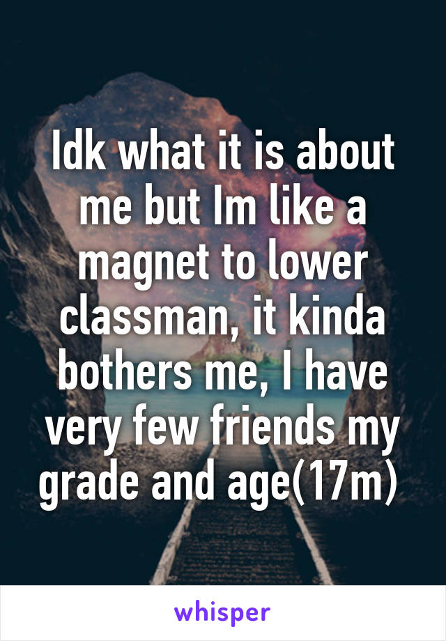 Idk what it is about me but Im like a magnet to lower classman, it kinda bothers me, I have very few friends my grade and age(17m) 