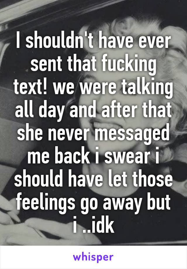 I shouldn't have ever sent that fucking text! we were talking all day and after that she never messaged me back i swear i should have let those feelings go away but i ..idk