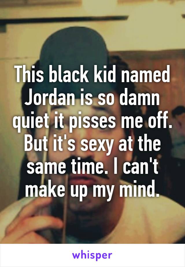 This black kid named Jordan is so damn quiet it pisses me off. But it's sexy at the same time. I can't make up my mind.