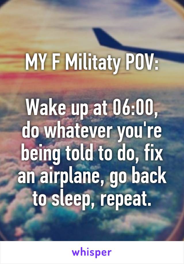 MY F Militaty POV:

Wake up at 06:00, do whatever you're being told to do, fix an airplane, go back to sleep, repeat.