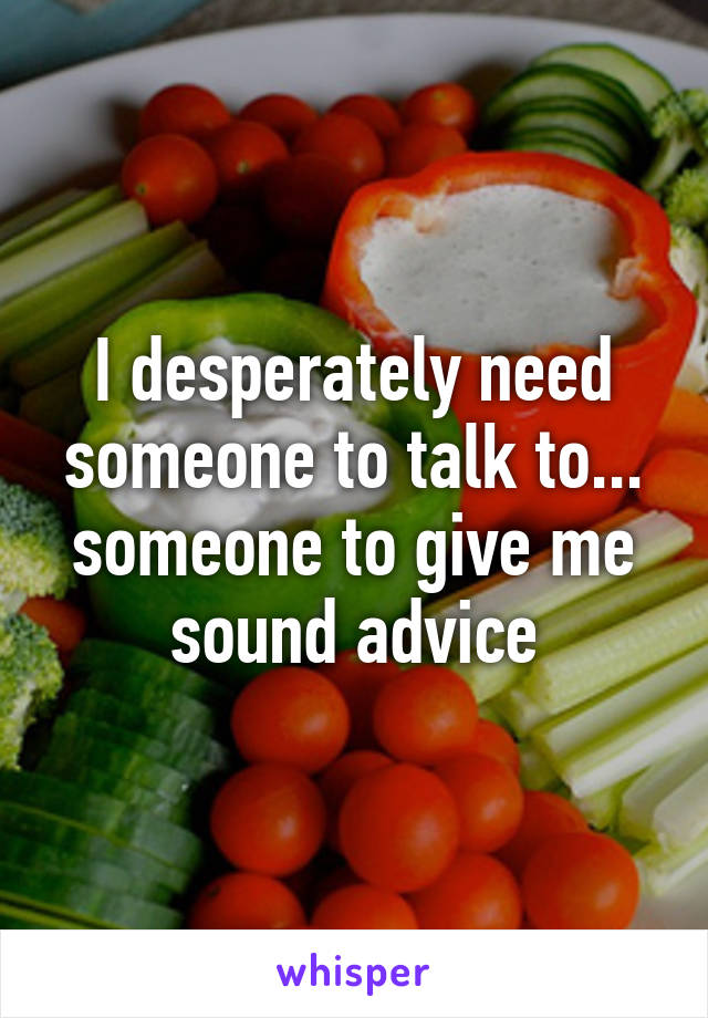 I desperately need someone to talk to... someone to give me sound advice