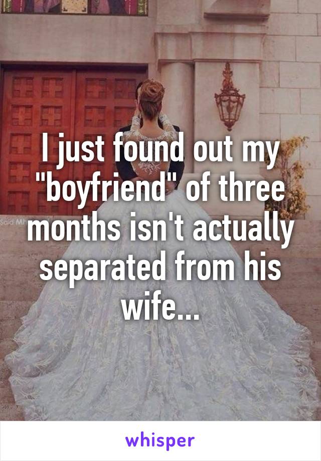 I just found out my "boyfriend" of three months isn't actually separated from his wife...