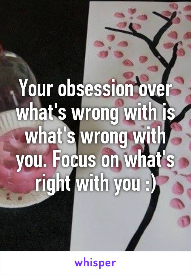 Your obsession over what's wrong with is what's wrong with you. Focus on what's right with you :)