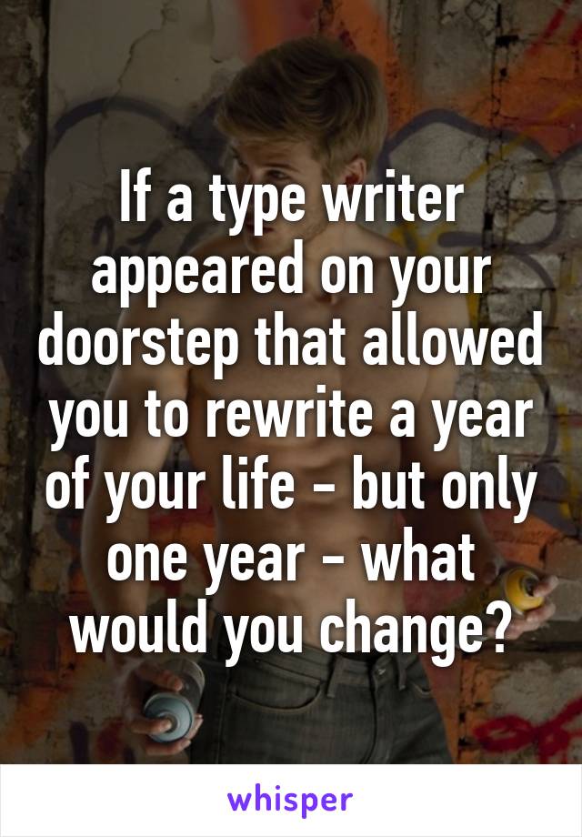 If a type writer appeared on your doorstep that allowed you to rewrite a year of your life - but only one year - what would you change?