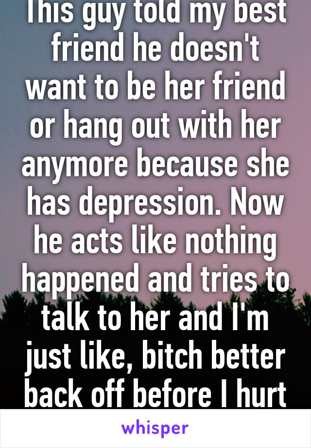 This guy told my best friend he doesn't want to be her friend or hang out with her anymore because she has depression. Now he acts like nothing happened and tries to talk to her and I'm just like, bitch better back off before I hurt you