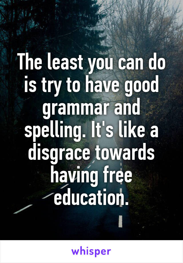 The least you can do is try to have good grammar and spelling. It's like a disgrace towards having free education.