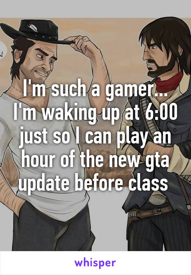 I'm such a gamer... I'm waking up at 6:00 just so I can play an hour of the new gta update before class 