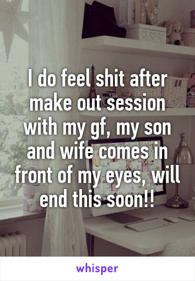 I do feel shit after make out session with my gf, my son and wife comes in front of my eyes, will end this soon!!