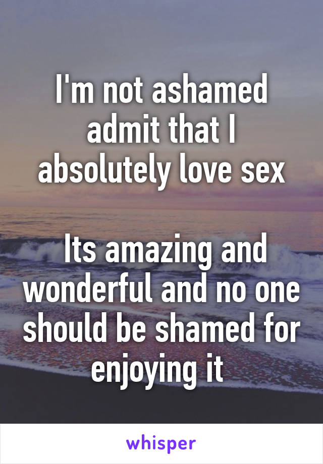 I'm not ashamed admit that I absolutely love sex

 Its amazing and wonderful and no one should be shamed for enjoying it 