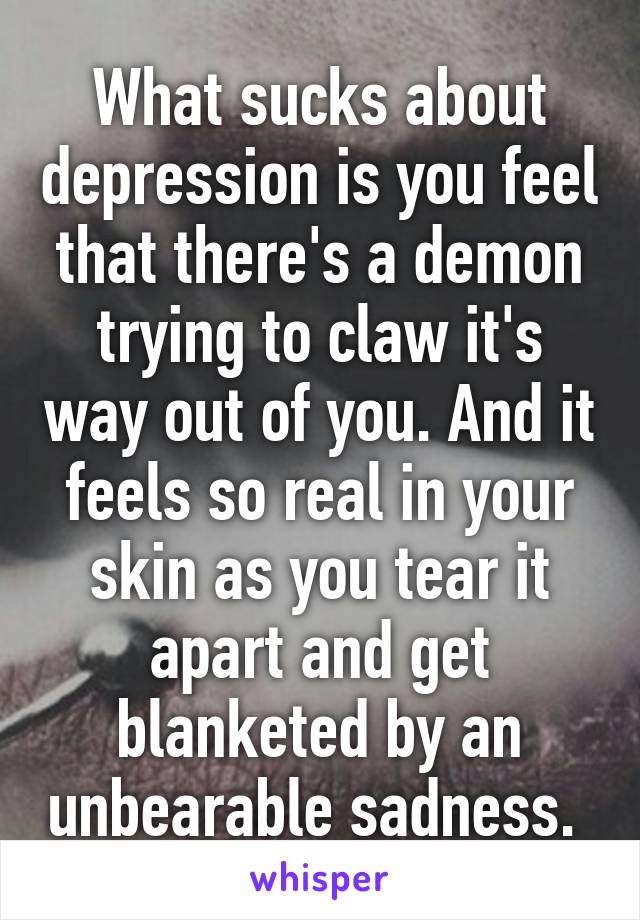 What sucks about depression is you feel that there's a demon trying to claw it's way out of you. And it feels so real in your skin as you tear it apart and get blanketed by an unbearable sadness. 