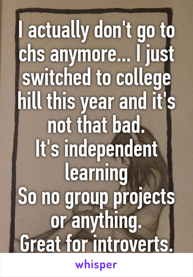 I actually don't go to chs anymore... I just switched to college hill this year and it's not that bad.
It's independent learning
So no group projects or anything.
Great for introverts.