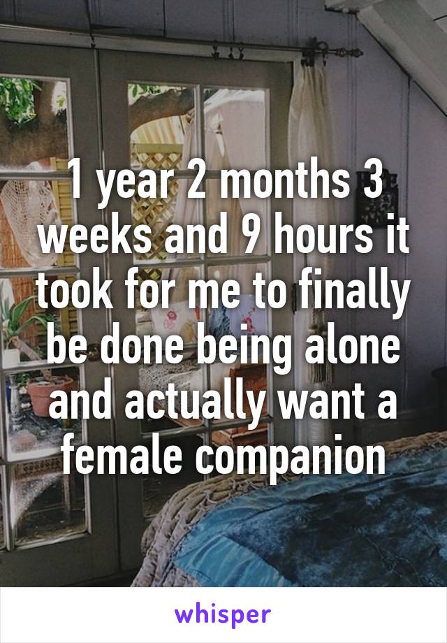 1 year 2 months 3 weeks and 9 hours it took for me to finally be done being alone and actually want a female companion