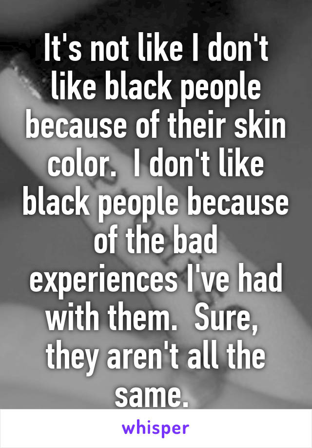 It's not like I don't like black people because of their skin color.  I don't like black people because of the bad experiences I've had with them.  Sure,  they aren't all the same. 