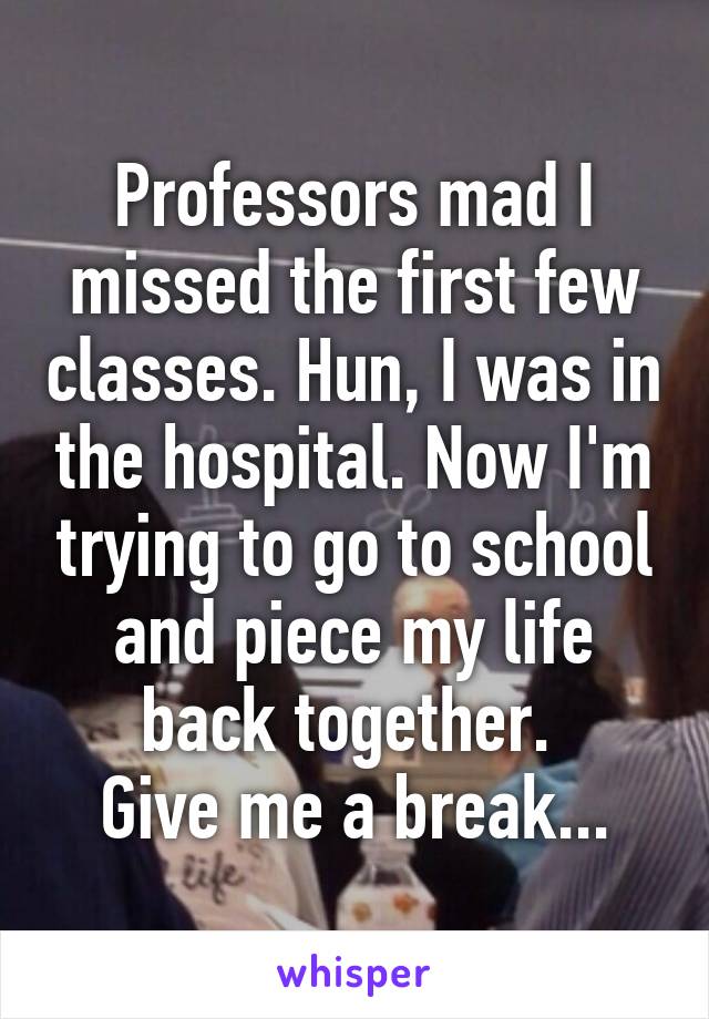 Professors mad I missed the first few classes. Hun, I was in the hospital. Now I'm trying to go to school and piece my life back together. 
Give me a break...