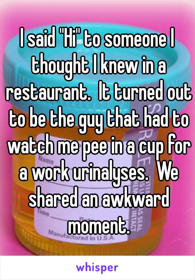 I said "Hi" to someone I thought I knew in a restaurant.  It turned out to be the guy that had to watch me pee in a cup for a work urinalyses.  We shared an awkward moment.