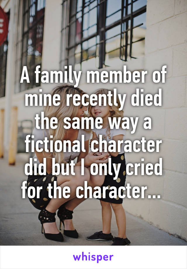 A family member of mine recently died the same way a fictional character did but I only cried for the character... 