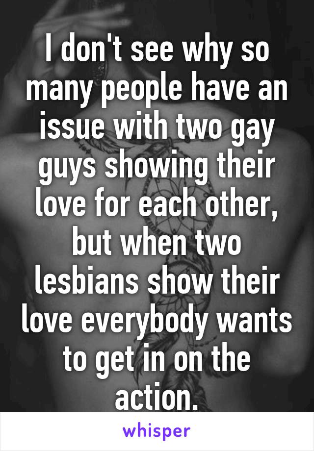 I don't see why so many people have an issue with two gay guys showing their love for each other, but when two lesbians show their love everybody wants to get in on the action.