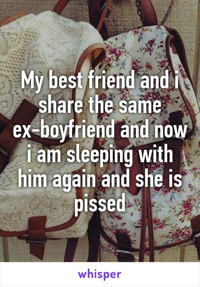 My best friend and i share the same ex-boyfriend and now i am sleeping with him again and she is pissed