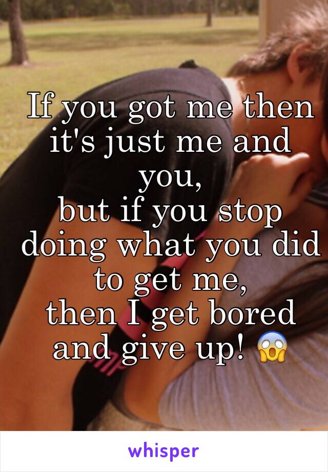 If you got me then it's just me and you, 
but if you stop doing what you did to get me, 
then I get bored and give up! 😱