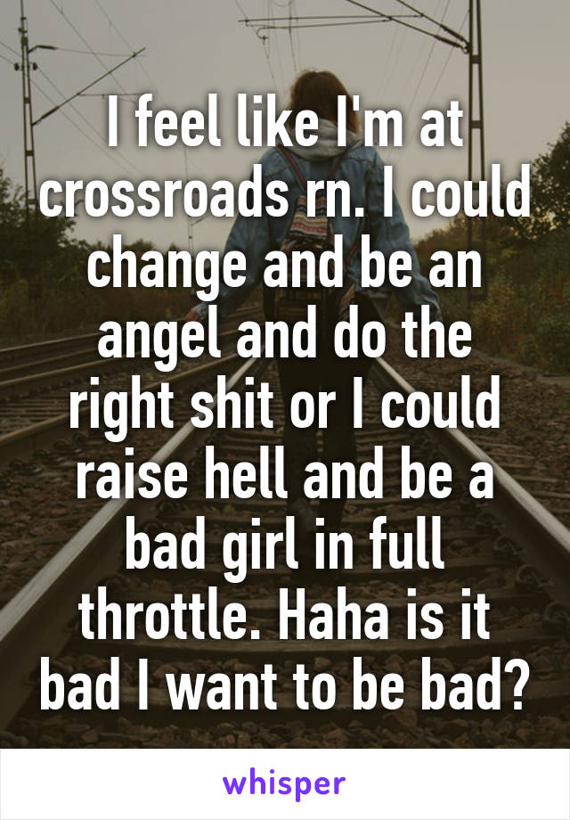 I feel like I'm at crossroads rn. I could change and be an angel and do the right shit or I could raise hell and be a bad girl in full throttle. Haha is it bad I want to be bad?