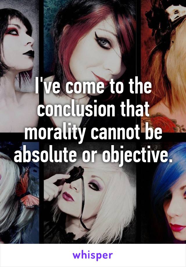 I've come to the conclusion that morality cannot be absolute or objective. 