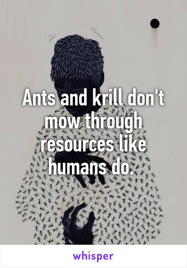 Ants and krill don't mow through resources like humans do. 