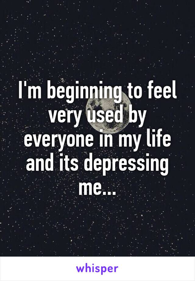 I'm beginning to feel very used by everyone in my life and its depressing me...