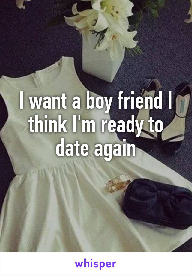 I want a boy friend I think I'm ready to date again
