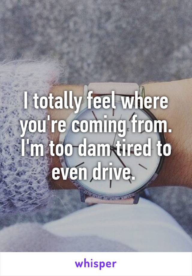 I totally feel where you're coming from. I'm too dam tired to even drive. 