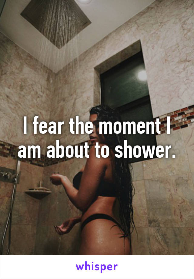 I fear the moment I am about to shower.