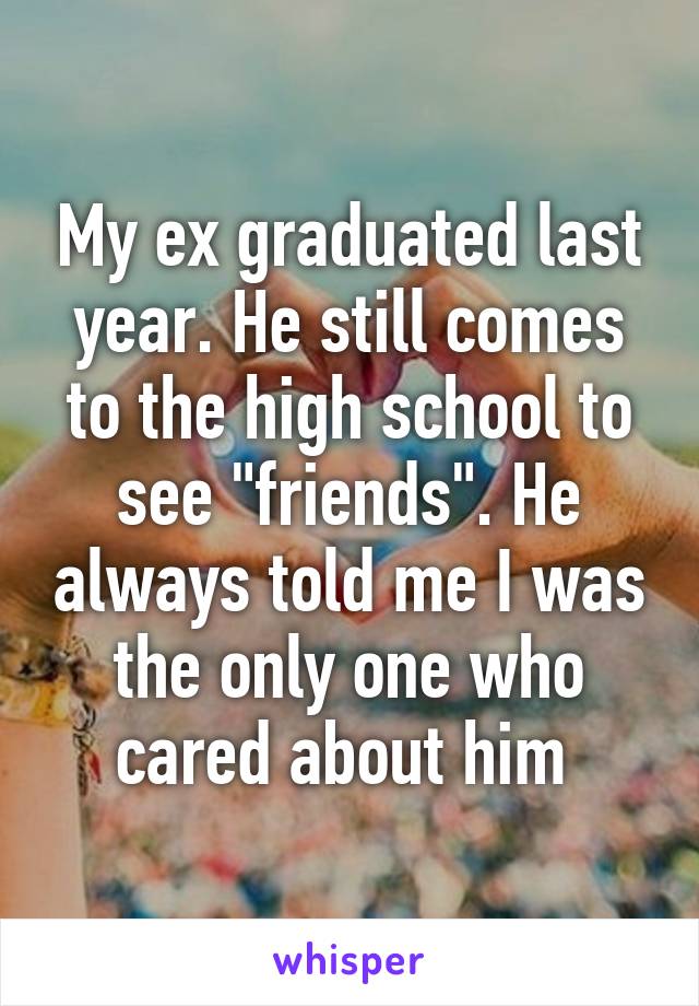 My ex graduated last year. He still comes to the high school to see "friends". He always told me I was the only one who cared about him 