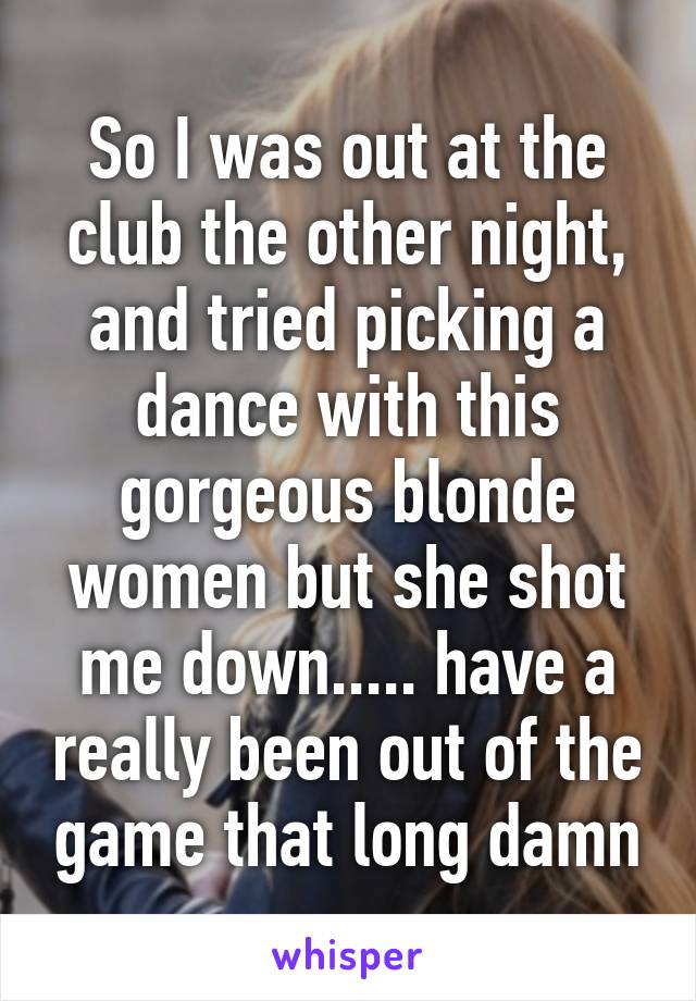 So I was out at the club the other night, and tried picking a dance with this gorgeous blonde women but she shot me down..... have a really been out of the game that long damn