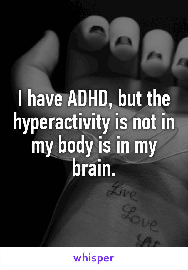 I have ADHD, but the hyperactivity is not in my body is in my brain.