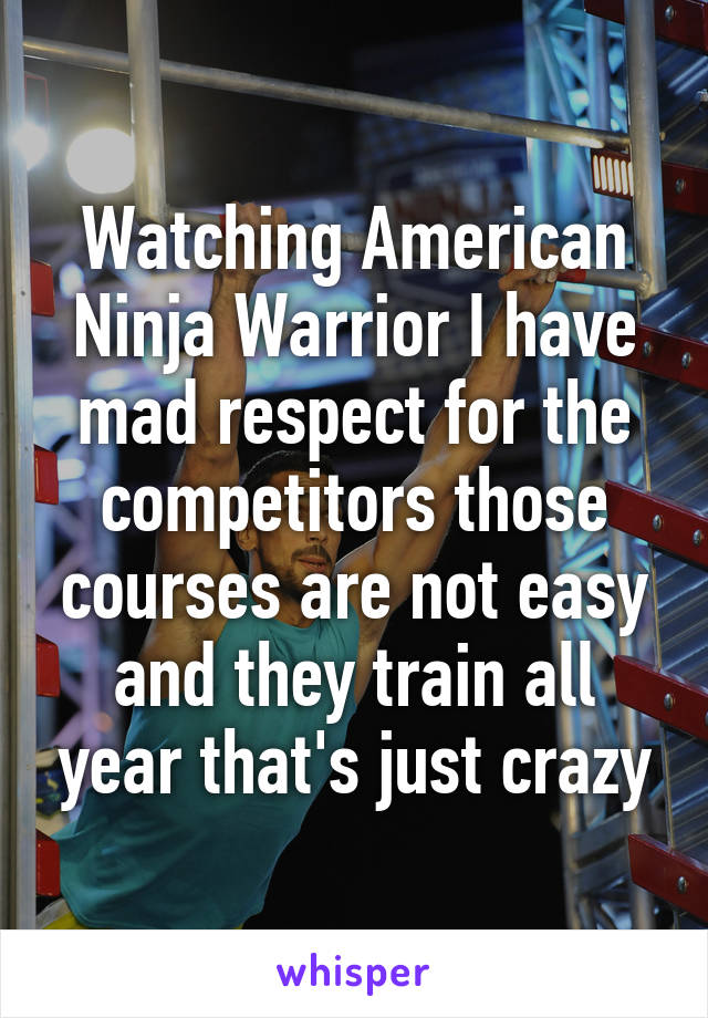 Watching American Ninja Warrior I have mad respect for the competitors those courses are not easy and they train all year that's just crazy