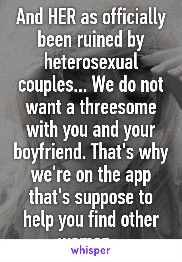 And HER as officially been ruined by heterosexual couples... We do not want a threesome with you and your boyfriend. That's why we're on the app that's suppose to help you find other women...