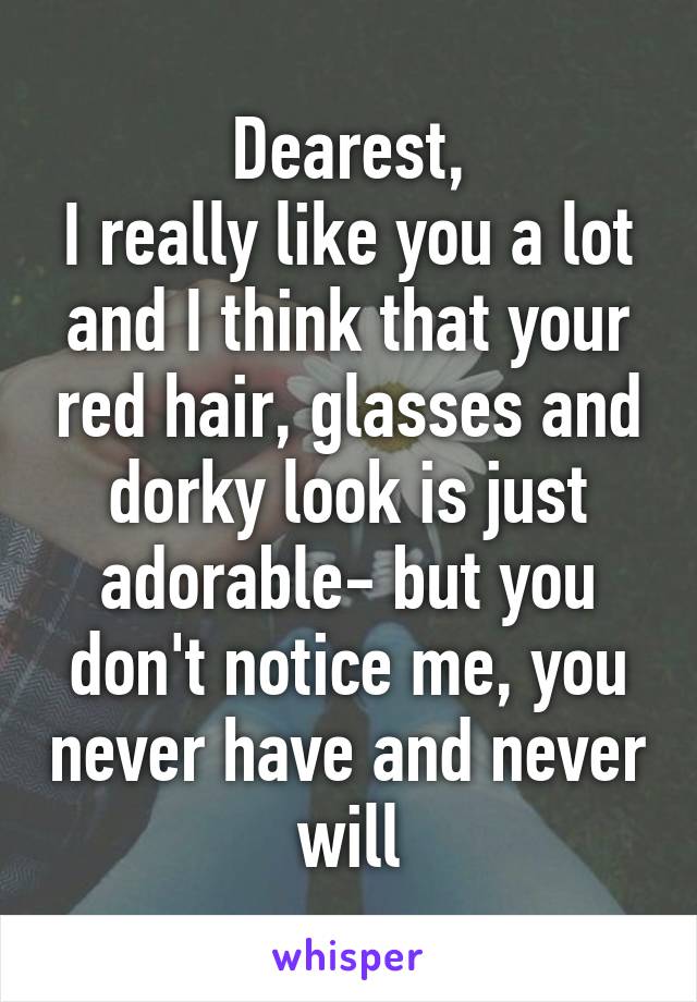 Dearest,
I really like you a lot and I think that your red hair, glasses and dorky look is just adorable- but you don't notice me, you never have and never will