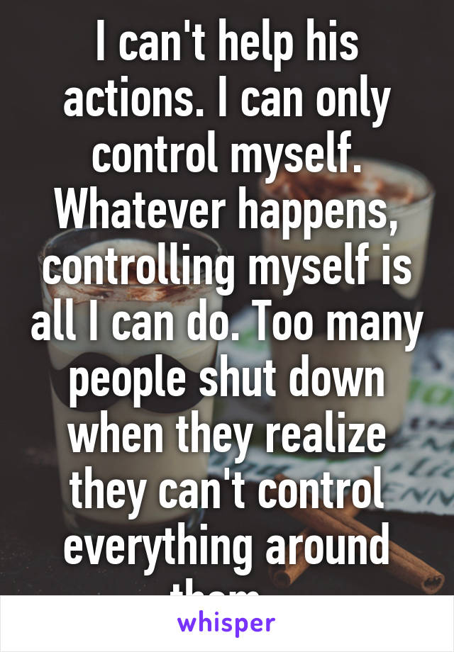 I can't help his actions. I can only control myself. Whatever happens, controlling myself is all I can do. Too many people shut down when they realize they can't control everything around them. 