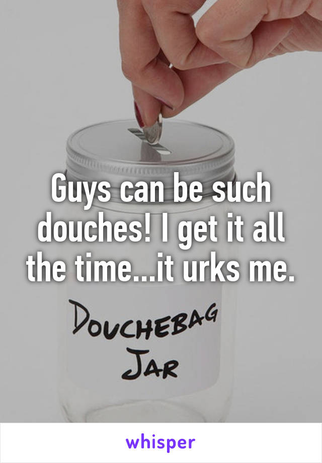 Guys can be such douches! I get it all the time...it urks me.