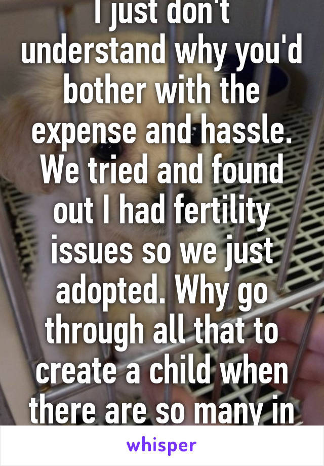 I just don't understand why you'd bother with the expense and hassle. We tried and found out I had fertility issues so we just adopted. Why go through all that to create a child when there are so many in need already?